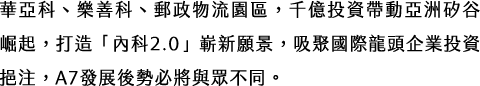 華亞科、樂善科、郵政物流園區，千億投資帶動亞洲矽谷崛起，打造「內科2.0」嶄新願景，吸聚國際龍頭企業投資挹注，A7發展後勢必將與眾不同。
