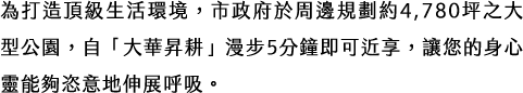 為打造頂級生活環境，市政府於周邊規劃約4,780坪之大型公園，自「大華昇耕」漫步5分鐘即可近享，讓您的身心靈能夠恣意地伸展呼吸。