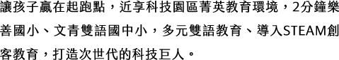 讓孩子贏在起跑點，近享科技園區菁英教育環境，2分鐘樂善國小、文青雙語國中小，多元雙語教育、導入STEAM創客教育，打造次世代的科技巨人。