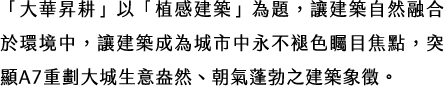 「大華昇耕」以「植感建築」為題，讓建築自然融合於環境中，讓建築成為城市中永不褪色矚目焦點，突顯A7重劃大城生意盎然、朝氣蓬勃之建築象徵。
